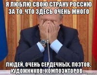 я люблю свою страну россию за то, что здесь очень много людей, очень сердечных. поэтов, художников, композиторов...