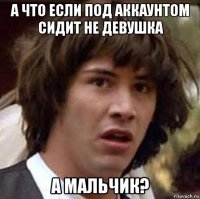 а что если под аккаунтом сидит не девушка а мальчик?