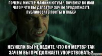 почему, мистер мамкин ютубер, почему? во имя чего? что вы делаете? зачем продолжаете публиковать посты в пабе? неужели вы не ведите, что он мертв? так зачем вы продолжаете упорствовать?