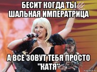 бесит когда ты шальная императрица а все зовут тебя просто "катя"