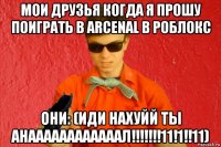 мои друзья когда я прошу поиграть в arcenal в роблокс они: (иди нахуйй ты анаааааааааааал!!!!!!!11!1!!11)