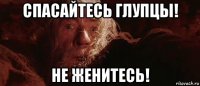 спасайтесь глупцы! не женитесь!