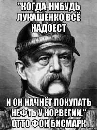 "когда-нибудь лукашенко всё надоест и он начнёт покупать нефть у норвегии." отто фон бисмарк