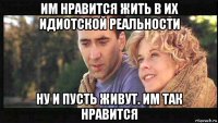 им нравится жить в их идиотской реальности ну и пусть живут. им так нравится