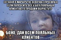 сегодня в маршрутке девочка спросила а если попросить все у бога лояльных клиентов, то продажи вырастут? боже, дай всем лояльных клиентов