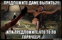 предложите даме выпить?! или предложите что то по горячее?!