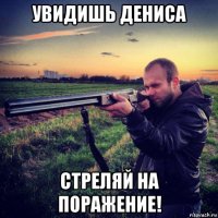 увидишь дениса стреляй на поражение!