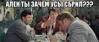ален ты зачем усы сбрил??? 