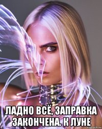  ладно всё, заправка закончена. к луне