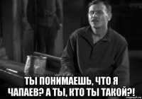  ты понимаешь, что я чапаев? а ты, кто ты такой?!