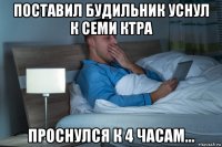 поставил будильник уснул к семи ктра проснулся к 4 часам...
