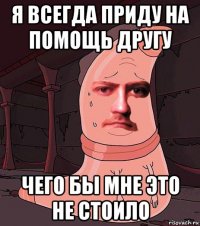 я всегда приду на помощь другу чего бы мне это не стоило