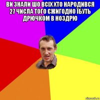 ви знали шо всіх хто народився 27 числа того єжигодно їбуть дрючком в ноздрю 