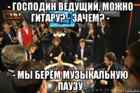 - господин ведущий, можно гитару? - зачем? - - мы берём музыкальную паузу