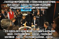 ...господа мереминские, станислав и екатерина, оба здесь? - здесь, господин ведущий! - продолжим, господин филиппов - - его здесь нет, он не может оставить больную жену - господин мун - здесь! - господин касумов - здесь! - госпожа быкова - здесь!...