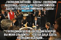 ...господин антохин - здесь! - господин авдеенко - здесь! - господин самулёв - здесь! - господин тимофеев - здесь! - - господин аскеров. господин аскеров, вы меня слышите? - что? ах да! я здесь, господин ведущий...