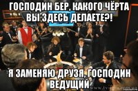 господин бер, какого чёрта вы здесь делаете?! я заменяю друзя, господин ведущий