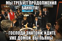 мы требует продолжения банкета! - - господа знатоки, идите уже домой, вы пьяны