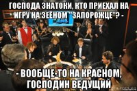 господа знатоки, кто приехал на игру на зеёном "запорожце"? - - вообще-то на красном, господин ведущий