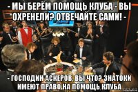 - мы берём помощь клуба - вы охренели? отвечайте сами! - - господин аскеров, вы что? знатоки имеют право на помощь клуба