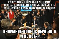 суперблиц. 3 вопроса по 20 секунд, отвечает один знаток, чтобы заработать очко, нужно 3 правильных ответа подряд внимание, вопрос первый: а где все?