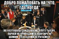 добро пожаловать на "что, где, когда" на хозтовары скидываемся по 5 тысяч, парней не приводим, в квартире не шумим, с соседями не ругаемся.