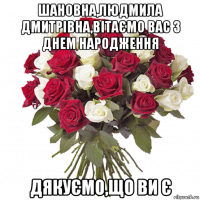 шановна,людмила дмитрівна,вітаємо вас з днем народження дякуємо,що ви є