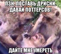 пзн, поставь дрисни. давай поттерсов! дайте мне умереть