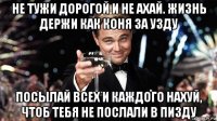не тужи дорогой и не ахай. жизнь держи как коня за узду посылай всех и каждого нахуй, чтоб тебя не послали в пизду