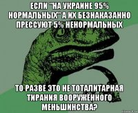 если "на украине 95% нормальных" а их безнаказанно прессуют 5% ненормальных то разве это не тоталитарная тирания вооружённого меньшинства?