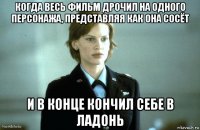 когда весь фильм дрочил на одного персонажа, представляя как она сосёт и в конце кончил себе в ладонь