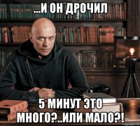 ...и он дрочил 5 минут это много?..или мало?!