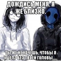 дождись меня. я же близко. ты же не хочешь, чтобы я ушёл? без твоей головы.....
