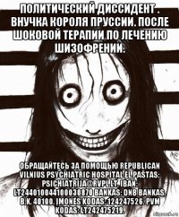 политический диссидент . внучка короля пруссии. после шоковой терапии по лечению шизофрении. обращайтесь за помощью republican vilnius psychiatric hospital el.paštas: psichiatrija@rvpl.lt. iban: lt244010044100030870 bankas: dnb bankas, b.k. 40100. įmonės kodas: 124247526. pvm kodas: lt242475219.