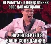 не работать в понедельник себе дал обещание... ...на х.ю вертел я ваши совещания!!
