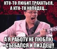кто-то любит трахаться, а кто-то холодец… а я работу не люблю - съебался и пиздец!!