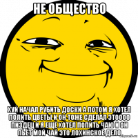 не общество хуй начал рубить доски а потом я хотел полить цветы и он тоже сделал этоооо пиздец и я ещё хотел попить чаю и он пьёт мой чай это лохинское дело