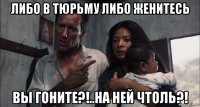 либо в тюрьму либо женитесь вы гоните?!..на ней чтоль?!