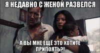 я недавно с женой развелся а вы мне ещё это хотите припоять?!