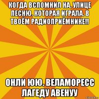 когда вспомнил на. улице песню. которая играла. в твоём радиоприёмнике!! онли юю. веламоресс лагеду авенуу