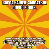 когда нашёл. заипатый. порно ролик . мужик. засунул свой хуй в. киску а она под описание: неугомонная львица запрыгнула на. ебаря отсосала. ему хобот а. затем. вправила в себя лёжа доставляя огромное удовольствие!!)))