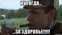 ну тогда... ...за здоровье!!!!!