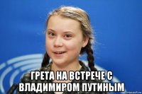  грета на встрече с владимиром путиным