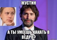 жустин а ты умеешь какать в ведро?