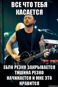все что тебя касается ебло резко закрывается тишина резко начинается и мне это нравится