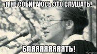 я не собираюсь это слушать! бляяяяяяяять!