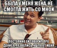 была у меня жена, не смогла жить со мной постоянно ей говорил про дениса, развелись, ушла от меня