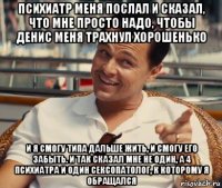 психиатр меня послал и сказал, что мне просто надо, чтобы денис меня трахнул хорошенько и я смогу типа дальше жить, и смогу его забыть. и так сказал мне не один, а 4 психиатра и один сексопатолог, к которому я обращался