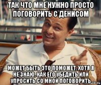 так что мне нужно просто поговорить с денисом может быть это поможет, хотя я не знаю, как его убедить или упросить со мной поговорить