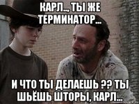 карл.., ты же терминатор... и что ты делаешь ?? ты шьёшь шторы, карл...